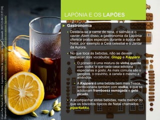 FCSH-UNL/DALIAN/JILIN 2018/2019
LAPÓNIA E OS LAPÕES
 Gastronomia
 Destaca-se a carne de rena, o salmão e o
caviar. Alem disso, a gastronomia da Lapónia
oferece pratos especiais durante a época de
Natal, por exemplo a Ceia celestial e o Jantar
da Aurora.
 No que toca às bebidas, não se devem
esquecer dois vocábulos: Glogg e Kappara.
 O primeiro é uma mistura de vinho quente
com vodka, a que cada casa adiciona
especiarias a gosto. As mais comuns são o
gengibre, o cravinho, a canela e mesmo a
amêndoa.
 A Kappara é uma bebida bem mais fresca,
confecionada também com vodka, a que se
adicionam framboesa esmagada e gelo
picado.
 A acompanhar estas bebidas, nada melhor do
que os biscoitos típicos de Natal chamados
piparkakku.
ComoPaiNatalemRovaniemi,LapóniainAlmadeviajante[emlinha].[consult.2017-11-0412:57:24].
DisponívelnaInternet:https://www.almadeviajante.com/com-o-pai-natal-em-rovaniemi-laponia/
 