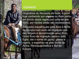 FCSH-UNL/DALIAN/JILIN 2018/2019
CIGANOS
Originários do Noroeste da Índia, o povo
hoje conhecido por cigano ou Rom partiu
em êxodo desta região por volta do ano
1000, por razões ainda não esclarecidas.
Este povo espalhou-se pela Ásia e Norte
da Europa num surto de migração que
deu origem à denominação povo Rom.
Outro fluxo de migração passou pelo
Egito, daí o nome de gypsy, gitano e
cigano, e espalhou-se pelo Norte de
África, Península Ibérica e Sul da
Europa.
CiganosinArtigosdeapoioInfopédia[emlinha].Porto:PortoEditora,2003-2017.[consult.2017-11-04
12:57:24].DisponívelnaInternet:https://www.infopedia.pt/apoio/artigos/$ciganos
 