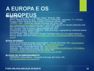 FCSH-UNL/DALIAN/JILIN 2018/2019 33
A EUROPA E OS
EUROPEUSBIBLIOGRAFIA
BRAUDEL, Fernand (dir.) – A Europa. Lisboa : Terramar, 1996.
BRITO, Raquel Soeiro de, et al. – Países, povos e continentes : Lexicoteca : 1º v.: Europa,
Próximo Oriente, Norte de África. [Lisboa] : Círculo de Leitores, 1989.
FERRÃO, João – Dinâmicas culturais na Europa. [Em linha]. URL:
http://www.janusonline.pt/2005/2005.html in: Janus 2005: anuário de relações exteriores José
Manuel Fernandes, dir. (2004) p. 76-119. - Lisboa : UA, 2004.
HILL, Richard – Nós, Europeus, Lisboa: Edições ASA, 2001.
RODRIGUES, Pedro Caldeira; PÚBLICO – Atlas da Europa : a geografia do continente através
dos tempos. [Lisboa] : Público, 2001.
WOLFF, Stefan – Ethnic Minorities in Europe: The Basic Facts. [s.l.]: European Centre for
Minority Issues, 2008. [Em linha] http://www.stefanwolff.com/publications/ethnic-minorities-in-
europe
SÍTIOS INTERNET
Centro de Informação Europeia Jacques Delors – Eurocid. [Em linha]. URL: www.eurocid.pt
Eurominority – Eurominority. [Em linha]. URL: www.eurominority.eu
União Europeia – Europa [Em linha]. URL: http://europa.eu/
Wikipedia – Grupo étnico [Em linha]. URL: https://pt.wikipedia.org/wiki/Grupo_%C3%A9tnico
Wikipedia – Grupos étnicos da Europa [Em linha]. URL:
https://pt.wikipedia.org/wiki/Grupos_%C3%A9tnicos_da_Europa
BLOGUE DE ACOMPANHAMENTO
MEDEIROS, Carlos Ribeiro – Geografia da Europa. [Em linha]. URL:
http://geografiadaeuropa.blogspot.pt/
 