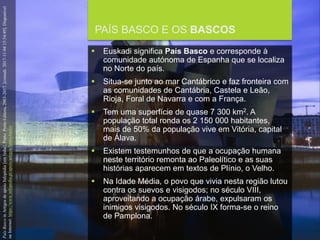 FCSH-UNL/DALIAN/JILIN 2018/2019
PAÍS BASCO E OS BASCOS
 Euskadi significa País Basco e corresponde à
comunidade autónoma de Espanha que se localiza
no Norte do país.
 Situa-se junto ao mar Cantábrico e faz fronteira com
as comunidades de Cantábria, Castela e Leão,
Rioja, Foral de Navarra e com a França.
 Tem uma superfície de quase 7 300 km2. A
população total ronda os 2 150 000 habitantes,
mais de 50% da população vive em Vitória, capital
de Álava.
 Existem testemunhos de que a ocupação humana
neste território remonta ao Paleolítico e as suas
histórias aparecem em textos de Plínio, o Velho.
 Na Idade Média, o povo que vivia nesta região lutou
contra os suevos e visigodos; no século VIII,
aproveitando a ocupação árabe, expulsaram os
inimigos visigodos. No século IX forma-se o reino
de Pamplona.
PaísBascoinArtigosdeapoioInfopédia[emlinha].Porto:PortoEditora,2003-2017.[consult.2017-11-0415:54:49].Disponível
naInternet:https://www.infopedia.pt/apoio/artigos/$pais-basco
 