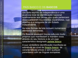 FCSH-UNL/DALIAN/JILIN 2018/2019
PAÍS BASCO E OS BASCOS
Um forte espírito de independência e uma
ausência total de identificação nacional
relativamente aos países aos quais pertencem
desencadearam movimentos separatistas, cujo
objetivo é a conquista de um Estado
independente.
As suas formas de luta incluem numerosos
atentados terroristas.
Os Bascos possuem traços culturais muito
próprios que manifestam e mantêm vivos
através do seu folclore e de um jogo
característico designado pelota basca.
A sua verdadeira identificação manifesta-se
sobretudo ao nível da língua basca, de
características únicas e sem qualquer
parentesco com as línguas europeias.
PaísBascoinArtigosdeapoioInfopédia[emlinha].Porto:PortoEditora,2003-2017.[consult.2017-11-0415:54:49].Disponível
naInternet:https://www.infopedia.pt/apoio/artigos/$pais-basco
 