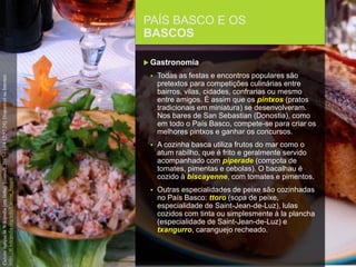 FCSH-UNL/DALIAN/JILIN 2018/2019
PAÍS BASCO E OS
BASCOS
 Gastronomia
 Todas as festas e encontros populares são
pretextos para competições culinárias entre
bairros, vilas, cidades, confrarias ou mesmo
entre amigos. É assim que os pintxos (pratos
tradicionais em miniatura) se desenvolveram.
Nos bares de San Sebastian (Donostia), como
em todo o País Basco, compete-se para criar os
melhores pintxos e ganhar os concursos.
 A cozinha basca utiliza frutos do mar como o
atum rabilho, que é frito e geralmente servido
acompanhado com piperade (compota de
tomates, pimentas e cebolas). O bacalhau é
cozido à biscayenne, com tomates e pimentos.
 Outras especialidades de peixe são cozinhadas
no País Basco: ttoro (sopa de peixe,
especialidade de Saint-Jean-de-Luz), lulas
cozidos com tinta ou simplesmente à la plancha
(especialidade de Saint-Jean-de-Luz) e
txangurro, caranguejo recheado.
CuisinebasqueinWikipedia[emlinha].[consult.2017-11-0412:57:24].DisponívelnaInternet:
https://fr.wikipedia.org/wiki/Cuisine_basque
 