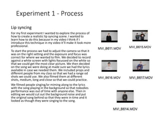Experiment 1 - Process
Lip syncing
For my first experiment I wanted to explore the process of
how to create a realistic lip syncing scene. I wanted to
learn how to do this because in my video I think if I
introduce this technique in my video it’ll make it look more
professional.
To start the process we had to adjust the camera so that it
was on the right setting and the exposure and focus was
correct for where we wanted to film. We decided to record
against a white screen with lights focussed on the white so
that we could get the most clear picture. We then decided
on the song we were doing at made sure we had the lyrics
available in case we needed them. We included props and
different people from my class so that we had a range od
shots we could use. We also filmed them at different
shots, medium, long and close so that we could practice.
We filmed people singing/or miming along to the lyrics
with the song playing in the background so that nobodies
performance was out of time with anyone else. Then in
editing we would cut out the background noise and put
the original song behind so that they were in time and it
looked as though they were singing to the song.
 