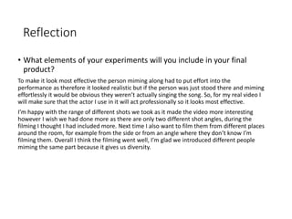 Reflection
• What elements of your experiments will you include in your final
product?
To make it look most effective the person miming along had to put effort into the
performance as therefore it looked realistic but if the person was just stood there and miming
effortlessly it would be obvious they weren’t actually singing the song. So, for my real video I
will make sure that the actor I use in it will act professionally so it looks most effective.
I’m happy with the range of different shots we took as it made the video more interesting
however I wish we had done more as there are only two different shot angles, during the
filming I thought I had included more. Next time I also want to film them from different places
around the room, for example from the side or from an angle where they don’t know I’m
filming them. Overall I think the filming went well, I’m glad we introduced different people
miming the same part because it gives us diversity.
 