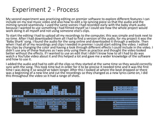 Experiment 2 - Process
My second experiment was practicing editing on premier software to explore different features I can
include on my real music video and also how to edit a lip syncing piece so that the audio and the
miming synced seamlessly. I used the same scenes I had recorded early with the baby shark audio
because I wanted to use something I had filmed myself so I could see how the whole project would
work doing it all myself and not using someone else’s clips.
To start the editing I had to upload all my recordings to the computer, this was simple and took next to
no time. After I had downloaded them all I had to find a version of the audio, for my project it was the
‘Baby Shark’ song. I found the audio for the song online and downloaded it through a website. Then
when I had all of my recordings and clips I needed in premier I could start editing the video. I edited
the clips by changing the color and having a look through different effects I could include in the video. I
didn’t use any of these features as I was only using them as practice and thought the video looked
better without the effects. If I wanted to use an edit that I didn’t know how to all I had to do was
watch a YouTube video about it and this helped a lot and gave me a wider knowledge of the software
and how to use it.
I added the audio and had to edit all the clips so they started at the same time so they would correctly
sync with the song. This took time but in order for it to be precise it needed time and it was the first
time I was doing it so would’ve taken longer. After this I looked at where the beat dropped or there
was a beginning of a new line and cut the recordings so they changed as a new lyrics came on, I did
this throughout the video so it had a range of shots.
 