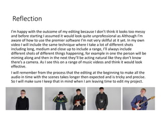 Reflection
I’m happy with the outcome of my editing because I don’t think it looks too messy
and before starting I assumed it would look quite unprofessional as Although I’m
aware of how to use the premier software I’m not very skillful at it yet. In my own
video I will include the same technique where I take a lot of different shots
including long, medium and close up to include a range, I’ll always include
different shots of different things happening, for example in one the person will be
miming along and then in the next they’ll be acting natural like they don’t know
there’s a camera. As I see this on a range of music videos and think it would look
effective.
I will remember from the process that the editing at the beginning to make all the
audio in time with the scenes takes longer then expected and is tricky and precise.
So I will make sure I keep that in mind when I am leaving time to edit my project.
 