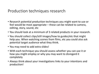 Production techniques research
• Research potential production techniques you might want to use or
feel would be most appropriate – these can be related to camera,
editing, story, sound, etc
• You should look at a minimum of 3 related products in your research.
• You should collect clips/still images/how to guides/etc that might
help you. When watching scenes from films, etc you could also ask
potential target audience what they think.
• You may need to add extra slides!
• With each technique you should assess whether you can use it or
how you might employ or why you may want to disregard it
completely
• Always think about your investigations links to your intentions and
production!
 