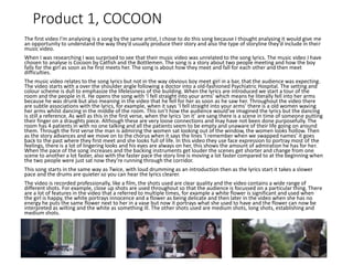 Product 1, COCOON
The first video I’m analysing is a song by the same artist, I chose to do this song because I thought analysing it would give me
an opportunity to understand the way they’d usually produce their story and also the type of storyline they’d include in their
music video.
When I was researching I was surprised to see that their music video was unrelated to the song lyrics. The music video I have
chosen to analyse is Cocoon by Catfish and the Bottlemen. The song is a story about two people meeting and how the boy
falls for the girl as soon as he first meets her. The song is about how they meet and fall for each other and then meet
difficulties.
The music video relates to the song lyrics but not in the way obvious boy meet girl in a bar, that the audience was expecting.
The video starts with a over the shoulder angle following a doctor into a old-fashioned Psychiatric Hospital. The setting and
colour scheme is dull to emphasize the lifelessness of the building. When the lyrics are introduced we start a tour of the
room and the people in it. He opens the song with ‘I fell straight into your arms’ which means he literally fell into her arms
because he was drunk but also meaning in the video that he fell for her as soon as he saw her. Throughout the video there
are subtle associations with the lyrics, for example, when it says ‘I fell straight into your arms’ there is a old women waving
her arms whilst dancing in the middle of the room. This isn’t how the audience would’ve imagined the lyrics but the dancing
is still a reference. As well as this in the first verse, when the lyrics ‘on it’ are sang there is a scene in time of someone putting
their finger on a draughts piece. Although these are very loose connections and may have not been done purposefully. The
room has 4 patients in with no one talking and all the patients seem to be empty and unaware of their life going on around
them. Through the first verse the man is admiring the women sat looking out of the window, the women looks hollow. Then
as the story advances and we move on to the chorus when it says the lines ‘I remember when we swapped names’ it goes
back to the past where they first meet and she looks full of life. In this video they use face expression to portray most of the
feelings, there is a lot of lingering looks and his eyes are always on her, this shows the amount of admiration he has for her.
When the pace of the song increases and the backing instruments get louder the scenes get shorter and change from one
scene to another a lot faster, also with the faster pace the story line is moving a lot faster compared to at the beginning when
the two people were just sat now they’re running through the corridor.
This song starts in the same way as Twice, with loud drumming as an introduction then as the lyrics start it takes a slower
pace and the drums are quieter so you can hear the lyrics clearer.
The video is recorded professionally, like a film, the shots used are clear quality and the video contains a wide range of
different shots. For example, close up shots are used throughout so that the audience is focussed on a particular thing. There
are a lot of features in the video that a referred to multiple times, for example a white flower is significant and used when
the girl is happy, the white portrays innocence and a flower as being delicate and then later in the video when she has no
energy he puts the same flower next to her in a vase but now it portrays what she used to have and the flower can now be
interpreted as wilting and the white as something ill. The other shots used are medium shots, long shots, establishing and
medium shots.
 