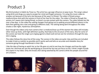 Product 3
My third product is Habits by Trove Lo, The artist has a grunge influence on pop music. The song is about
using drink and drugs as a way to escape her mind and forget someone. I’m using this music video to
analyze not because of the lyrics but because of the way it is filmed. The video is filmed using a
medium/close shot with the camera in front of her face for the video. The video is filmed as though the
actress isn’t aware she’s being filmed, so there’s no eye contact with the camera. The video follows her life
over a few days. In the video the setting changes from going out to walking around different places in the
dark then getting into a taxi and going to different clubs. The setting being dark throughout the video
creates a late night, mysterious atmosphere.
Even though the videos only main camera shot i a medium/close up of the women the video still includes
other close up shots, with high definition quality, that help to the structure of the story. Also for some of
the scenes we have the singer just singing against a black wall and we see her emotions through the way
she’s singing.
The video follows the story line of the song. The scenes in the video are quite risky and they are included
to make it look as realistic as possible and it works well and tells an accurate and relatable story for
someone going through heartbreak in their 20s.
I like the idea of having as watch her as her life goes on and to see how she changes and how the night
treats her. And how we see the world going on around her but we just focus on her. I think I might include
this aspect in my video. Only she knows she’s being watched by the camera while the people around her
are unaware.
 