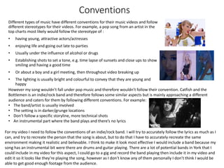 Conventions
Different types of music have different conventions for their music videos and follow
different stereotypes for their videos. For example, a pop song from an artist in the
top charts most likely would follow the stereotype of :
• having young, attractive actors/actresses
• enjoying life and going out late to parties
• Usually under the influence of alcohol or drugs
• Establishing shots to set a tone, e.g. time lapse of sunsets and close ups to show
smiling and having a good time
• Or about a boy and a girl meeting, then throughout video breaking up
• The lighting is usually bright and colourful to convey that they are young and
happy
However my song wouldn’t fall under pop music and therefore wouldn’t follow their convention. Catfish and the
Bottlemen is an indie/rock band and therefore follows some similar aspects but is mainly approaching a different
audience and caters for them by following different conventions. For example:
• The band/artist is usually involved
• The setting is in darker/grunge locations
• Don’t follow a specific storyline, more technical shots
• An instrumental part where the band plays and there’s no lyrics
For my video I need to follow the conventions of an indie/rock band. I will try to accurately follow the lyrics as much as I
can, and try to recreate the person that the song is about, but to do that I have to accurately recreate the same
environment making it realistic and believable. I think to make it look most effective I would include a band because my
song has an instrumental bit were there are drums and guitar playing. There are a lot of potential bands in York that I
could include in my video for this aspect, I could go to a gig and record the band playing then include it in my video and
edit it so it looks like they’re playing the song, however as I don’t know any of them personally I don’t think I would be
able to get good enough footage from the audience.
 