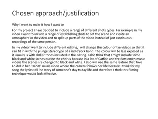 Chosen approach/justification
Why I want to make it how I want to
For my project I have decided to include a range of different shots types. For example in my
video I want to include a range of establishing shots to set the scene and create an
atmosphere in the video and to split up parts of the video instead of just continuous
recordings of the same person.
In my video I want to include different editing, I will change the colour of the videos so that it
can fit in with the grunge stereotype of a indierock band. The colour will be less exposed as
it usually is with darker tones included in the editing. I also think that I might include some
black and white scenes during the chorus because in a lot of Catfish and the Bottlemen music
videos the scenes are changed to black and white. I also will use the same feature that Tove
Lo did in her ‘Habits’ music video where the camera follows her life because I think for my
song the lyrics tell the story of someone's day to day life and therefore I think this filming
technique would look effective.
 