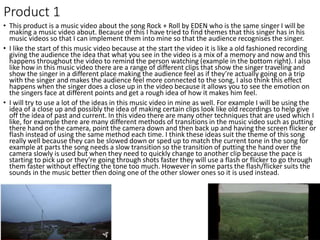 Product 1
• This product is a music video about the song Rock + Roll by EDEN who is the same singer I will be
making a music video about. Because of this I have tried to find themes that this singer has in his
music videos so that I can implement them into mine so that the audience recognises the singer.
• I like the start of this music video because at the start the video it is like a old fashioned recording
giving the audience the idea that what you see in the video is a mix of a memory and now and this
happens throughout the video to remind the person watching (example in the bottom right). I also
like how in this music video there are a range of different clips that show the singer traveling and
show the singer in a different place making the audience feel as if they’re actually going on a trip
with the singer and makes the audience feel more connected to the song, I also think this effect
happens when the singer does a close up in the video because it allows you to see the emotion on
the singers face at different points and get a rough idea of how it makes him feel.
• I will try to use a lot of the ideas in this music video in mine as well. For example I will be using the
idea of a close up and possibly the idea of making certain clips look like old recordings to help give
off the idea of past and current. In this video there are many other techniques that are used which I
like, for example there are many different methods of transitions in the music video such as putting
there hand on the camera, point the camera down and then back up and having the screen flicker or
flash instead of using the same method each time. I think these ideas suit the theme of this song
really well because they can be slowed down or sped up to match the current tone in the song for
example at parts the song needs a slow transition so the transition of putting the hand over the
camera slowly is used but when they need to quickly change to another clip because the pace is
starting to pick up or they’re going through shots faster they will use a flash or flicker to go through
them faster without effecting the tone too much. However in some parts the flash/flicker suits the
sounds in the music better then doing one of the other slower ones so it is used instead.
 