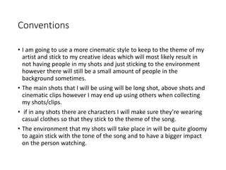Conventions
• I am going to use a more cinematic style to keep to the theme of my
artist and stick to my creative ideas which will most likely result in
not having people in my shots and just sticking to the environment
however there will still be a small amount of people in the
background sometimes.
• The main shots that I will be using will be long shot, above shots and
cinematic clips however I may end up using others when collecting
my shots/clips.
• if in any shots there are characters I will make sure they’re wearing
casual clothes so that they stick to the theme of the song.
• The environment that my shots will take place in will be quite gloomy
to again stick with the tone of the song and to have a bigger impact
on the person watching.
 