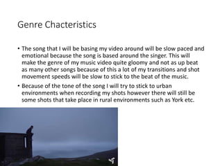 Genre Chacteristics
• The song that I will be basing my video around will be slow paced and
emotional because the song is based around the singer. This will
make the genre of my music video quite gloomy and not as up beat
as many other songs because of this a lot of my transitions and shot
movement speeds will be slow to stick to the beat of the music.
• Because of the tone of the song I will try to stick to urban
environments when recording my shots however there will still be
some shots that take place in rural environments such as York etc.
 