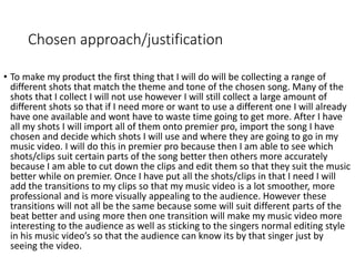 Chosen approach/justification
• To make my product the first thing that I will do will be collecting a range of
different shots that match the theme and tone of the chosen song. Many of the
shots that I collect I will not use however I will still collect a large amount of
different shots so that if I need more or want to use a different one I will already
have one available and wont have to waste time going to get more. After I have
all my shots I will import all of them onto premier pro, import the song I have
chosen and decide which shots I will use and where they are going to go in my
music video. I will do this in premier pro because then I am able to see which
shots/clips suit certain parts of the song better then others more accurately
because I am able to cut down the clips and edit them so that they suit the music
better while on premier. Once I have put all the shots/clips in that I need I will
add the transitions to my clips so that my music video is a lot smoother, more
professional and is more visually appealing to the audience. However these
transitions will not all be the same because some will suit different parts of the
beat better and using more then one transition will make my music video more
interesting to the audience as well as sticking to the singers normal editing style
in his music video’s so that the audience can know its by that singer just by
seeing the video.
 
