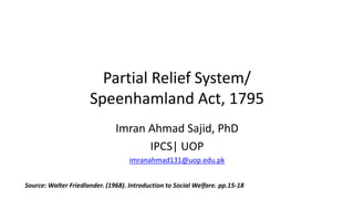Partial Relief System/
Speenhamland Act, 1795
Imran Ahmad Sajid, PhD
IPCS| UOP
imranahmad131@uop.edu.pk
Source: Walter Friedlander. (1968). Introduction to Social Welfare. pp.15-18
 