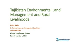 Tajikistan Environmental Land
Management and Rural
Livelihoods
Drita Dade
Sr. Natural Resource Management Specialist
The World Bank
Global Landscape Forum
Bonn, December 1, 2018
 