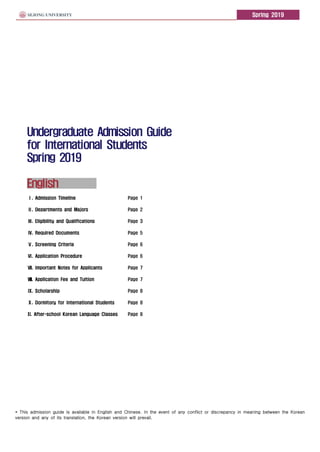 Spring 2019
Undergraduate Admission Guide
for International Students
Spring 2019
English
* This admission guide is available in English and Chinese. In the event of any conflict or discrepancy in meaning between the Korean
version and any of its translation, the Korean version will prevail.
Ⅰ. Admission Timeline Page 1
Ⅱ. Departments and Majors Page 2
Ⅲ. Eligibility and Qualifications Page 3
Ⅳ. Required Documents Page 5
Ⅴ. Screening Criteria Page 6
Ⅵ. Application Procedure Page 6
Ⅶ. Important Notes for Applicants Page 7
Ⅷ. Application Fee and Tuition Page 7
Ⅸ. Scholarship Page 8
Ⅹ. Dormitory for International Students Page 8
XI. After-school Korean Language Classes Page 8
 