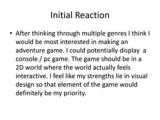 Initial Reaction
• After thinking through multiple genres I think I
would be most interested in making an
adventure game. I could potentially display a
console / pc game. The game should be in a
2D world where the world actually feels
interactive. I feel like my strengths lie in visual
design so that element of the game would
definitely be my priority.
 