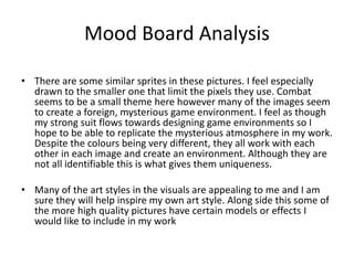 Mood Board Analysis
• There are some similar sprites in these pictures. I feel especially
drawn to the smaller one that limit the pixels they use. Combat
seems to be a small theme here however many of the images seem
to create a foreign, mysterious game environment. I feel as though
my strong suit flows towards designing game environments so I
hope to be able to replicate the mysterious atmosphere in my work.
Despite the colours being very different, they all work with each
other in each image and create an environment. Although they are
not all identifiable this is what gives them uniqueness.
• Many of the art styles in the visuals are appealing to me and I am
sure they will help inspire my own art style. Along side this some of
the more high quality pictures have certain models or effects I
would like to include in my work
 