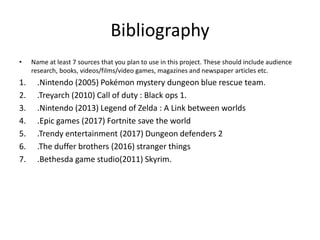 Bibliography
• Name at least 7 sources that you plan to use in this project. These should include audience
research, books, videos/films/video games, magazines and newspaper articles etc.
1. .Nintendo (2005) Pokémon mystery dungeon blue rescue team.
2. .Treyarch (2010) Call of duty : Black ops 1.
3. .Nintendo (2013) Legend of Zelda : A Link between worlds
4. .Epic games (2017) Fortnite save the world
5. .Trendy entertainment (2017) Dungeon defenders 2
6. .The duffer brothers (2016) stranger things
7. .Bethesda game studio(2011) Skyrim.
 