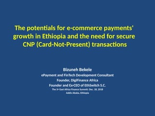 The potentials for e-commerce payments'
growth in Ethiopia and the need for secure
CNP (Card-Not-Present) transactions
Bizuneh Bekele
ePayment and FinTech Development Consultant
Founder, DigiFinance Africa
Founder and Ex-CEO of EthSwitch S.C.
The 3rd East Africa Finance Summit: Dec. 18, 2018
Addis Ababa, Ethiopia
 