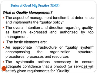 Basics of Good Mfg Practice (GMP)
What is Quality Management?
 The aspect of management function that determines
and implements the “quality policy”
 The overall intention and direction regarding quality,
as formally expressed and authorized by top
management
 The basic elements are:
 An appropriate infrastructure or “quality system”
encompassing the organization structure,
procedures, processes and resources
 The systematic actions necessary to ensure
adequate confidence that a product (or service) will
satisfy given requirements for "Quality”
12/22/20181
 