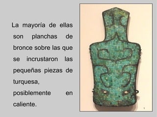 La mayoría de ellas
son planchas de
bronce sobre las que
se incrustaron las
pequeñas piezas de
turquesa,
posiblemente en
caliente.
 