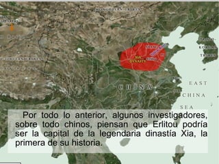 Por todo lo anterior, algunos investigadores,
sobre todo chinos, piensan que Erlitou podría
ser la capital de la legendaria dinastía Xia, la
primera de su historia.
 