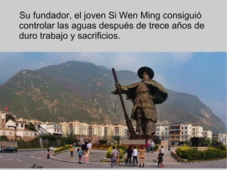 Su fundador, el joven Si Wen Ming consiguió
controlar las aguas después de trece años de
duro trabajo y sacrificios.
 
