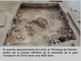 El reciente descubrimiento de LAIJA, la “Pompeya de Oriente”,
podría ser la prueba definitiva de la veracidad de la gran
inundación de China hace unos 4000 años.
 