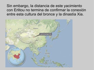 Sin embargo, la distancia de este yacimiento
con Erlitou no termina de confirmar la conexión
entre esta cultura del bronce y la dinastía Xia.
 