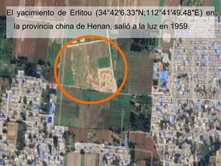 El yacimiento de Erlitou (34°42′6.33″N;112°41′49.48″EEl yacimiento de Erlitou (34°42′6.33″N;112°41′49.48″E) en) en
la provincia china de Henan, salió a la luz en 1959.la provincia china de Henan, salió a la luz en 1959.
 