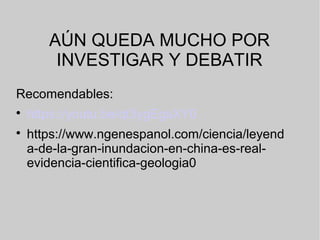 AÚN QUEDA MUCHO POR
INVESTIGAR Y DEBATIR
Recomendables:

https://youtu.be/qt3ygEgsXY0

https://www.ngenespanol.com/ciencia/leyend
a-de-la-gran-inundacion-en-china-es-real-
evidencia-cientifica-geologia0
 