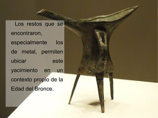 Los restos que se
encontraron,
especialmente los
de metal, permiten
ubicar este
yacimiento en un
contexto propio de la
Edad del Bronce.
 