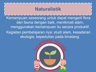 Naturalistik
Kemampuan seseorang untuk dapat mengerti flora
dan fauna dengan baik, menikmati alam,
menggunakan kemampuan itu secara produktif.
Kegiatan pembelajaran nya: studi alam, kesadaran
ekologis, kepedulian pada binatang.
 