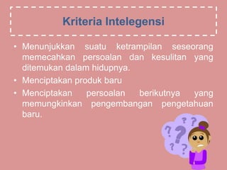 Kriteria Intelegensi
• Menunjukkan suatu ketrampilan seseorang
memecahkan persoalan dan kesulitan yang
ditemukan dalam hidupnya.
• Menciptakan produk baru
• Menciptakan persoalan berikutnya yang
memungkinkan pengembangan pengetahuan
baru.
 