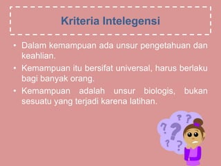 Kriteria Intelegensi
• Dalam kemampuan ada unsur pengetahuan dan
keahlian.
• Kemampuan itu bersifat universal, harus berlaku
bagi banyak orang.
• Kemampuan adalah unsur biologis, bukan
sesuatu yang terjadi karena latihan.
 
