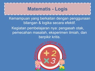 Matematis - Logis
Kemampuan yang berkaitan dengan penggunaan
bilangan & logika secara efektif.
Kegiatan pembelajaran nya: pengasah otak,
pemecahan masalah, eksperimen ilmiah, dan
berpikir kritis.
 