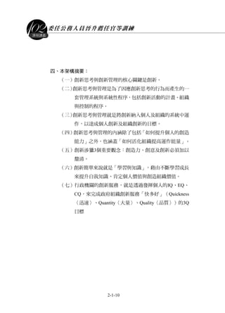 委任公務人員晉升薦任官等訓練
2-1-10
課程講義
四、本架構摘要：
（一）創新思考與創新管理的核心關鍵是創新。
（二）創新思考與管理是為了因應創新思考的行為而產生的一
套管理系統與系統性程序，包括創新活動的計畫、組織
與控制的程序。
（三）創新思考與管理就是將創新納入個人及組織的系統中運
作，以達成個人創新及組織創新的目標。
（四）創新思考與管理的內涵除了包括「如何提升個人的創造
能力」之外，也涵蓋「如何活化組織提高運作能量」。
（五）創新涉獵3個重要觀念：創造力、創意及創新必須加以
釐清。
（六）創新簡單來說就是「學習與知識」，藉由不斷學習成長
來提升自我知識、肯定個人價值與創造組織價值。
（七）行政機關的創新服務，就是透過發揮個人的IQ、EQ、
CQ，來完成政府組織創新服務「快多好」（Quickness
〈迅速〉、Quantity〈大量〉、Quality〈品質〉）的3Q
目標
 