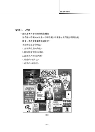 創新思考與管理
2-1-11
架構二：改變
─創新思考與管理的的核心概念
世界唯一不變的，就是一切都在變；改變是給我們進步與再生的
機會，不改變象徵失去與死亡！
本架構你要學會的是：
1. 創新與改變的力量。
2. 瞭解阻礙創新的因素。
3. 創新思考的4項判準。
4. 改變的5個方法。
5. 改變的5個指標。
圖4
 