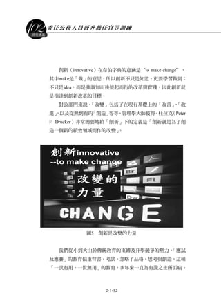 委任公務人員晉升薦任官等訓練
2-1-12
課程講義
創新（innovative）在韋伯字典的意涵是“to make change＂，
其中make是「做」的意思，所以創新不只是知道，更要學習做到；
不只是idea，而是強調知而後能起而行的改革與實踐，因此創新就
是指達到創新改革的目標。
對公部門來說，「改變」包括了在現有基礎上的「改善」、「改
進」，以及從無到有的「創造」等等。管理學大師彼得．杜拉克（Peter
F. Drucker）非常簡要地給「創新」下的定義是「創新就是為了創
造一個新的績效領域而作的改變」。
圖5 創新是改變的力量
我們從小到大由於傳統教育的束縛及升學競爭的壓力，「應試
及應賽」的教育偏重背書、考試，忽略了品格、思考與創造，這種
「一試有用，一世無用」的教育，多年來一直為有識之士所詬病。
 