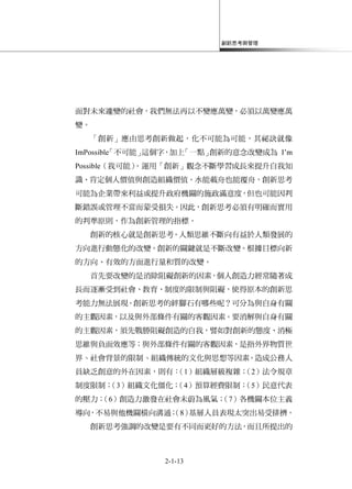 創新思考與管理
2-1-13
面對未來遽變的社會，我們無法再以不變應萬變，必須以萬變應萬
變。
「創新」應由思考創新做起，化不可能為可能，其祕訣就像
ImPossible「不可能」這個字，加上「一點」創新的意念改變成為 I’m
Possible（我可能）。運用「創新」觀念不斷學習成長來提升自我知
識、肯定個人價值與創造組織價值。水能載舟也能覆舟，創新思考
可能為企業帶來利益或提升政府機關的施政滿意度，但也可能因判
斷錯誤或管理不當而蒙受損失。因此，創新思考必須有明確而實用
的判準原則，作為創新管理的指標。
創新的核心就是創新思考。人類思維不斷向有益於人類發展的
方向進行動態化的改變。創新的關鍵就是不斷改變。根據目標向新
的方向、有效的方面進行量和質的改變。
首先要改變的是消除阻礙創新的因素，個人創造力經常隨著成
長而逐漸受到社會、教育、制度的限制與阻礙，使得原本的創新思
考能力無法展現。創新思考的絆腳石有哪些呢？可分為與自身有關
的主觀因素，以及與外部條件有關的客觀因素。要消解與自身有關
的主觀因素，須先戰勝阻礙創造的自我，譬如對創新的態度、消極
思維與負面效應等；與外部條件有關的客觀因素，是指外界物質世
界丶社會背景的限制丶組織傳統的文化與思想等因素。造成公務人
員缺乏創意的外在因素，則有：（1）組織層級複雜；（2）法令規章
制度限制；（3）組織文化僵化；（4）預算經費限制；（5）民意代表
的壓力；（6）創造力激發在社會未蔚為風氣；（7）各機關本位主義
導向，不易與他機關橫向溝通；（8）基層人員表現太突出易受排擠。
創新思考強調的改變是要有不同而更好的方法，而且所提出的
 