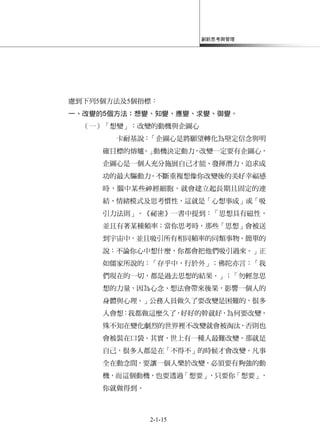 創新思考與管理
2-1-15
慮到下列5個方法及5個指標：
一、改變的5個方法：想變、知變、應變、求變、御變。
（一）「想變」：改變的動機與企圖心
卡耐基說：「企圖心是將願望轉化為堅定信念與明
確目標的熔爐。」動機決定動力，改變一定要有企圖心，
企圖心是一個人充分施展自己才能、發揮潛力，追求成
功的最大驅動力。不斷重複想像你改變後的美好幸福感
時，腦中某些神經細胞，就會建立起長期且固定的連
結、情緒模式及思考慣性，這就是「心想事成」或「吸
引力法則」。《祕密》一書中提到：「思想具有磁性，
並且有著某種頻率；當你思考時，那些「思想」會被送
到宇宙中，並且吸引所有相同頻率的同類事物。簡單的
說：不論你心中想什麼，你都會把他們吸引過來。」正
如儒家所說的：「存乎中，行於外」；佛陀亦言：「我
們現在的一切，都是過去思想的結果。」；「勿輕忽思
想的力量，因為心念、想法會帶來後果，影響一個人的
身體與心理。」公務人員做久了要改變是困難的，很多
人會想：我都做這麼久了，好好的幹就好，為何要改變，
殊不知在變化劇烈的世界裡不改變就會被淘汰，否則也
會被裝在口袋。其實，世上有一種人最難改變，那就是
自己，很多人都是在「不得不」的時候才會改變。凡事
全在動念間，要讓一個人樂於改變，必須要有夠強的動
機，而這個動機，也要透過「想要」，只要你「想要」，
你就做得到。
 