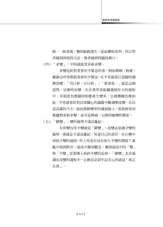 創新思考與管理
2-1-17
路，一敗塗地；變則絕路逢生，從此柳暗花明。所以智
者碰到困境找方法，愚者碰到問題找藉口。
（四）「求變」：平時就能常求新求變。
求變是針對重要但不緊急的事，例如婚姻、教養、
健康這些事都很重要但不緊急，在平常就要注意隨時調
整改變，「茍日新、日日新」、「要事第一」就是這個
道理。法應時而變，在企業界當組織發展壯大的過程
中，其制度也應隨時相應產生變革。公務機構也應如
此，平常就要針對民眾關心的議題不斷調整改變，在民
意高漲的今天，政府推動變革的發展路上，需要經常因
應趨勢求新求變，甚至是陣痛，以換得蛻變的精彩。
（五）「御變」：變的倫理不違法亂紀。
有所變有所不變就是「御變」。改變必須遵守變的
倫理，那就是不違法亂紀，善盡自己的責任，在巨變中
尋找不變的通則。世上究竟有沒有恆久不變的價值？紊
亂中找到秩序，混沌中釐清觀念。釐清混沌中的「變」
與「不變」是領導人始終不變的追尋。「御變」尤其強
調在改變的過程中，公務員必須牢記在心的就是「戒之
在貪」。
 