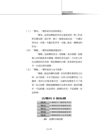 創新思考與管理
2-1-19
（三）「變易」：變得更容易流程簡化。
「變易」是指改變後更容易且速度更快，將工作流
程化繁為簡，設計單一窗口，服務迅速完成，「不讓民
眾多走一步路，不讓民眾多等一分鐘」就是一種變易的
作為。
（四）「變藝」：變得更精緻感覺更好。
「變藝」是指變得更美、更精緻、更有感覺，從服
務人員的服裝基本禮儀，環境的美化設計，乃至於人性
化及個別化的考量，都是變藝的目標，更重要的是要在
乎、在意民眾的感覺。
（五）「變毅」：變得更持久永不放棄。
「變毅」就是持續的改變，任何的變革都要持之以
恆，永不放棄，才有可能成功。有些人的改變常是三天
激情，第四天回復英雄本色，這樣的改變產生不了效
果，每天改變一點點連續幾個月必會有效果。最快的腳
步，不是跨越，而是堅持；最慢的步伐，不是緩慢，而
是徘徊。
圖8 改變的5個指標
 
