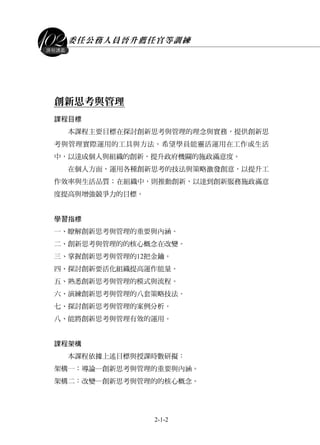 委任公務人員晉升薦任官等訓練
2-1-2
課程講義
創新思考與管理
課程目標
本課程主要目標在探討創新思考與管理的理念與實務，提供創新思
考與管理實際運用的工具與方法。希望學員能靈活運用在工作或生活
中，以達成個人與組織的創新，提升政府機關的施政滿意度。
在個人方面，運用各種創新思考的技法與策略激發創意，以提升工
作效率與生活品質；在組織中，則推動創新，以達到創新服務施政滿意
度提高與增強競爭力的目標。
學習指標
一、瞭解創新思考與管理的重要與內涵。
二、創新思考與管理的的核心概念在改變。
三、掌握創新思考與管理的12把金鑰。
四、探討創新要活化組織提高運作能量。
五、熟悉創新思考與管理的模式與流程。
六、演練創新思考與管理的八套策略技法。
七、探討創新思考與管理的案例分析。
八、能將創新思考與管理有效的運用。
課程架構
本課程依據上述目標與授課時數研擬：
架構一：導論─創新思考與管理的重要與內涵。
架構二：改變─創新思考與管理的的核心概念。
 