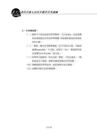 委任公務人員晉升薦任官等訓練
2-1-20
課程講義
三、本架構摘要：
（一）創新不只是知道更要學習做到，不只是idea，而是強調
知而後能起而行的改革與實踐，因此創新就是指達到改
革的目標。
（二）「創新」應由思考創新做起，化不可能為可能，其祕訣
就像Impossible「不可能」這個字，加上一點創新的意
念改變為I’m Possible「我可能」。
（三）管理學大師彼得．杜拉克給「創新」下的定義是：「創
新就是為了創造一個新的績效領域而作的改變」。
（四）理解創新的判準原則，能從實例中加以辨識。
（五）改變的5個方法與5個指標。
 