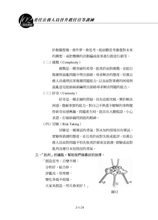 委任公務人員晉升薦任官等訓練
2-1-24
課程講義
於動腦想像、會作夢、會思考、能前瞻思考激發對未來
的構想，或把機構的活動編成故事進行創意行銷等。
（二）挑戰（Complexity）
挑戰是一種突破的希望，能勇於面對挑戰，並能自
複雜與混亂問題中理出頭緒，尋求解決的態度。培養公
務人員處理民眾複雜問題能力，以及面對業務的困境與
混亂意見能抽絲剝繭理出頭緒尋求解決問題的能力。
（三）好奇（Curiosity）
好奇是一種企圖的質疑，具有追根究柢、樂於解決
困惑，發掘事實的能力。對自己不熟悉不瞭解的事物覺
得新奇而感興趣，問題產生時，能具有大膽假設、小心
求證、打破砂鍋問到底的精神。
（四）冒險（Risk Taking）
冒險是一種嘗試的勇氣，對未知的情境具有嘗試、
實驗與猜測的態度，並且勇於面對失敗或批評。培養公
務人員面對問題不怕失敗勇於探索及猜測、實驗或面對
批判及應付未知情況的勇氣。
三、「批判」的鑰匙，幫助我們做最好的抉擇。
「創造思考，百變不倒；
分析好、綜合妙、
評鑑高、管理寶，
變化多端不煩惱，
大家來創造，明天會更好！」
圖12
 