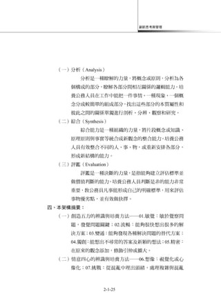 創新思考與管理
2-1-25
（一）分析（Analysis）
分析是一種瞭解的力量，將概念或原則，分析為各
個構成的部分，瞭解各部分間相互關係的邏輯能力。培
養公務人員在工作中能把一件事情、一種現象、一個概
念分成較簡單的組成部分，找出這些部分的本質屬性和
彼此之間的關係單獨進行剖析、分辨、觀察和研究。
（二）綜合（Synthesis）
綜合能力是一種組織的力量，將片段概念或知識、
原理原則與事實等統合成新觀念的整合能力。培養公務
人員有效整合不同的人、事、物，或重新安排各部分，
形成新結構的能力。
（三）評鑑（Evaluation）
評鑑是一種決斷的力量，是指能夠建立評估標準並
做價值判斷的能力。培養公務人員判斷是非的能力非常
重要，教公務員凡事能形成自己的明確標準，用來評估
事物優劣點，並有效做抉擇。
四、本架構摘要：
（一）創造五力的辨識與培養方法──01.敏覺：敏於覺察問
題，發覺問題關鍵；02.流暢：能夠很快想出很多的解
決方案；03.變通：能夠發現各種解決問題的替代方案；
04.獨創：能想出不尋常的答案及新穎的想法；05.精密：
在原來的觀念添加，修飾引伸或擴大。
（二）情意四心的辨識與培養方法──06.想像：視覺化或心
像化；07.挑戰：從混亂中理出頭緒，處理複雜與混亂
 